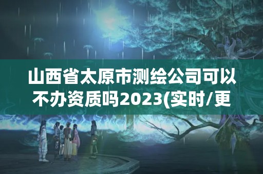 山西省太原市測繪公司可以不辦資質嗎2023(實時/更新中)