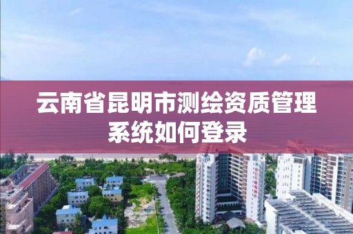 云南省昆明市測繪資質管理系統如何登錄