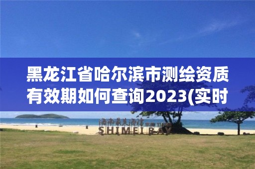 黑龍江省哈爾濱市測繪資質有效期如何查詢2023(實時/更新中)