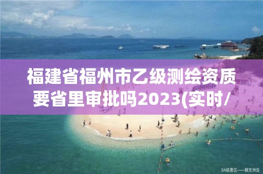 福建省福州市乙級測繪資質要省里審批嗎2023(實時/更新中)