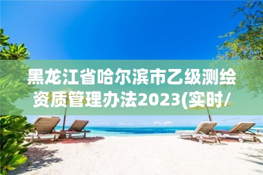 黑龍江省哈爾濱市乙級測繪資質管理辦法2023(實時/更新中)