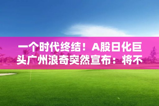 一個時代終結！A股日化巨頭廣州浪奇突然宣布：將不再經營日化業務！發生了什么？