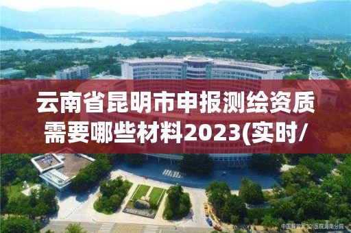 云南省昆明市申報測繪資質(zhì)需要哪些材料2023(實時/更新中)