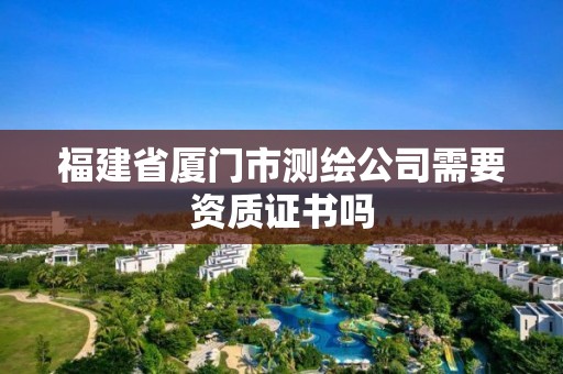 福建省廈門市測(cè)繪公司需要資質(zhì)證書嗎