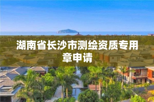 湖南省長(zhǎng)沙市測(cè)繪資質(zhì)專用章申請(qǐng)