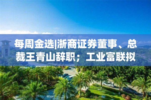 每周金選|浙商證券董事、總裁王青山辭職；工業(yè)富聯(lián)擬公開發(fā)行不超過60億元公司債券；*ST園城繼續(xù)停牌