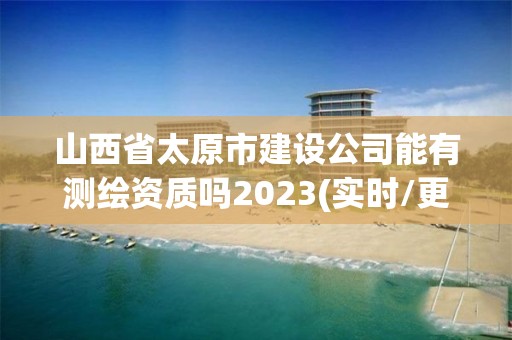 山西省太原市建設公司能有測繪資質嗎2023(實時/更新中)