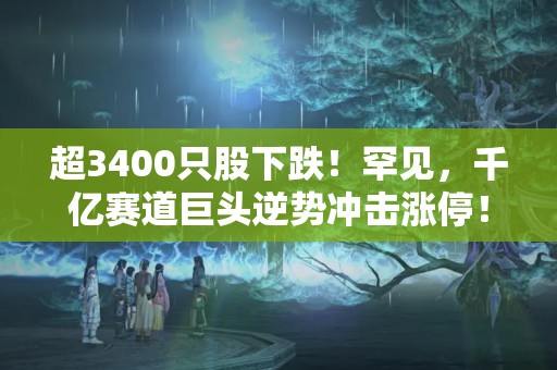 超3400只股下跌！罕見，千億賽道巨頭逆勢沖擊漲停！