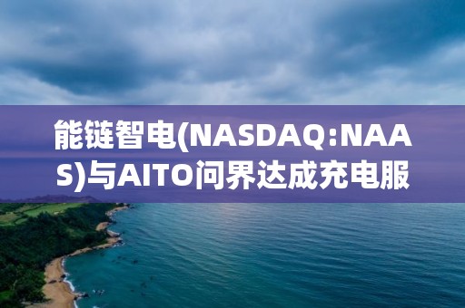 能鏈智電(NASDAQ:NAAS)與AITO問(wèn)界達(dá)成充電服務(wù)戰(zhàn)略合作