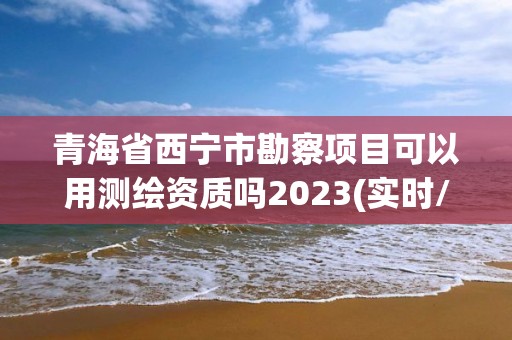 青海省西寧市勘察項目可以用測繪資質嗎2023(實時/更新中)