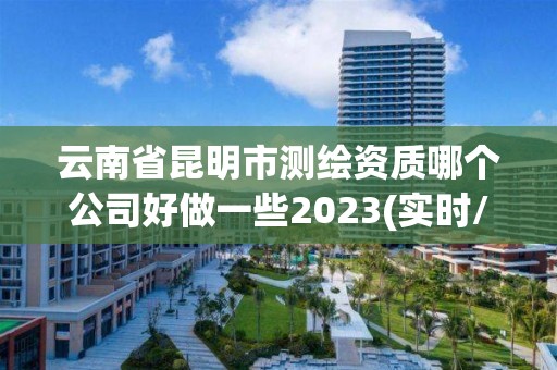 云南省昆明市測繪資質哪個公司好做一些2023(實時/更新中)