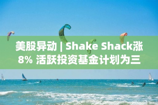 美股異動 | Shake Shack漲8% 活躍投資基金計劃為三個董事會席位進(jìn)行委托書爭奪