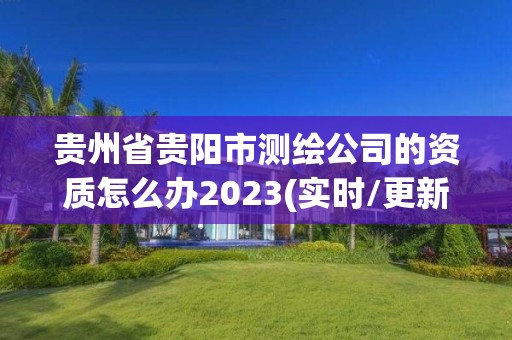 貴州省貴陽市測繪公司的資質怎么辦2023(實時/更新中)