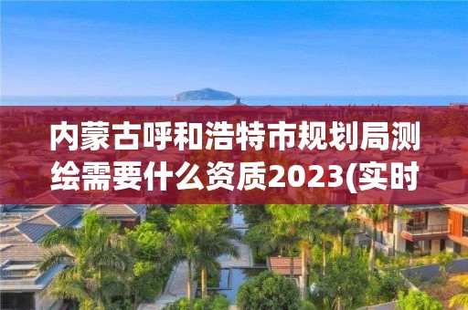 內蒙古呼和浩特市規劃局測繪需要什么資質2023(實時/更新中)