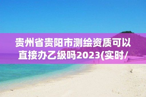 貴州省貴陽(yáng)市測(cè)繪資質(zhì)可以直接辦乙級(jí)嗎2023(實(shí)時(shí)/更新中)