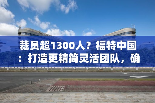 裁員超1300人？福特中國：打造更精簡靈活團隊，確保業務可持續