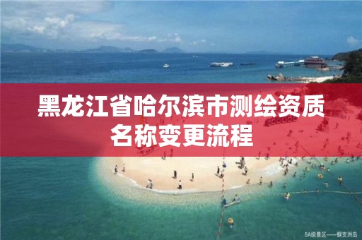 黑龍江省哈爾濱市測繪資質名稱變更流程