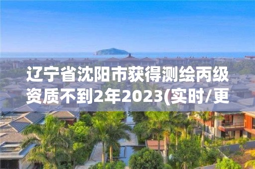 遼寧省沈陽市獲得測繪丙級資質不到2年2023(實時/更新中)