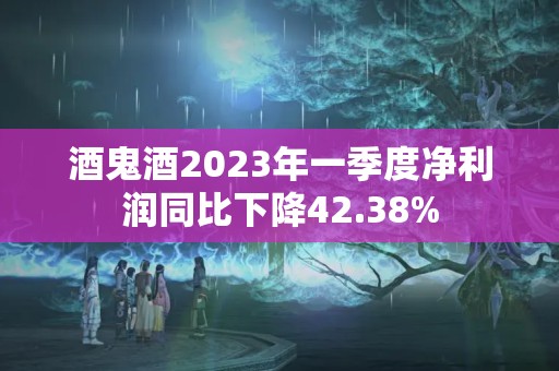 酒鬼酒2023年一季度凈利潤同比下降42.38%