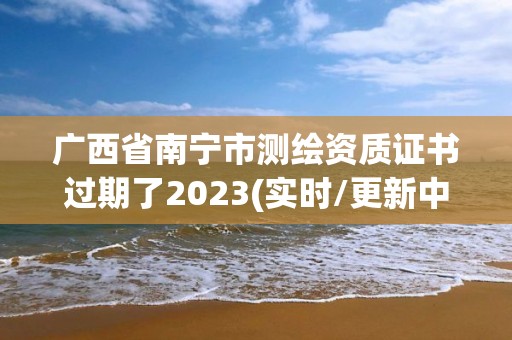 廣西省南寧市測繪資質證書過期了2023(實時/更新中)