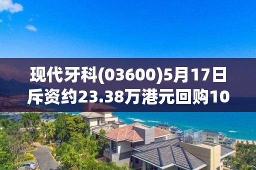 現代牙科(03600)5月17日斥資約23.38萬港元回購10萬股