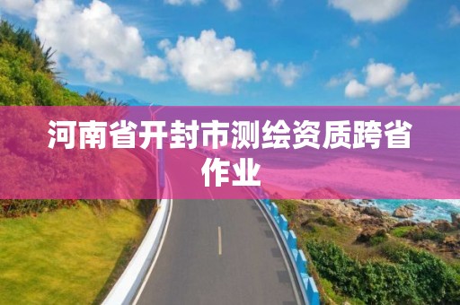 河南省開封市測(cè)繪資質(zhì)跨省作業(yè)