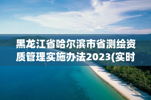 黑龍江省哈爾濱市省測繪資質管理實施辦法2023(實時/更新中)