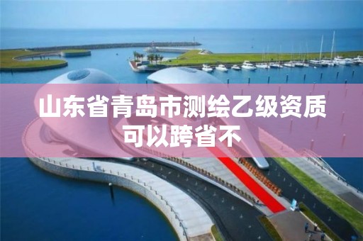 山東省青島市測繪乙級資質可以跨省不