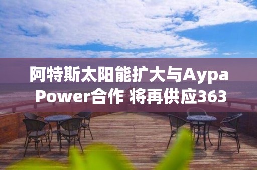 阿特斯太陽能擴大與Aypa Power合作 將再供應363兆瓦時儲能產品