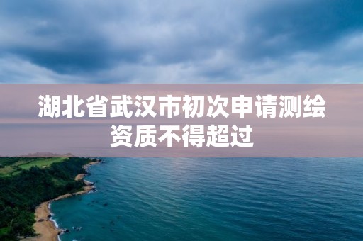 湖北省武漢市初次申請測繪資質不得超過