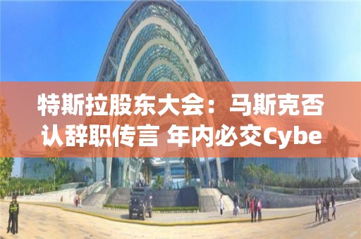 特斯拉股東大會：馬斯克否認辭職傳言 年內必交Cybertruck