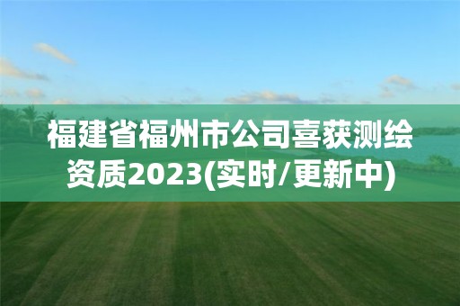 福建省福州市公司喜獲測繪資質2023(實時/更新中)