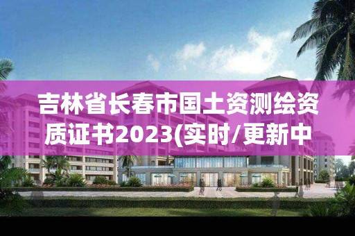 吉林省長春市國土資測繪資質證書2023(實時/更新中)