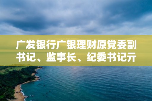 廣發銀行廣銀理財原黨委副書記、監事長、紀委書記亓艷被查