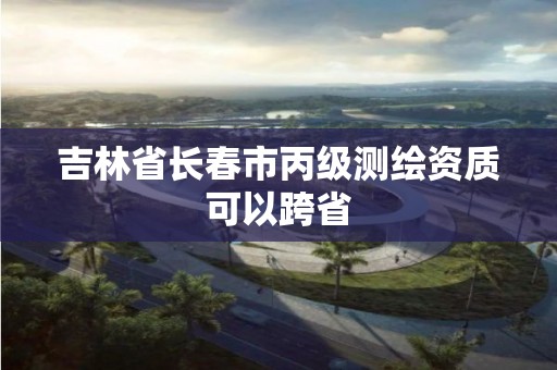 吉林省長春市丙級測繪資質可以跨省