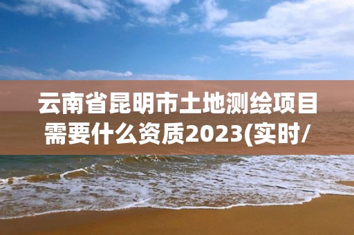 云南省昆明市土地測繪項目需要什么資質2023(實時/更新中)