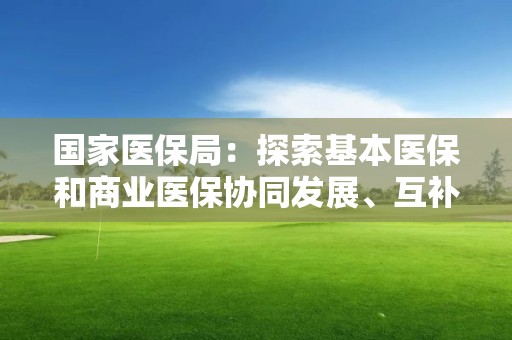 國家醫保局：探索基本醫保和商業醫保協同發展、互補互促路徑模式