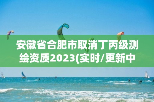 安徽省合肥市取消丁丙級測繪資質2023(實時/更新中)