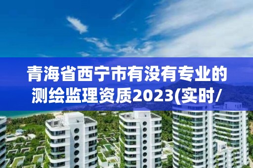 青海省西寧市有沒有專業的測繪監理資質2023(實時/更新中)