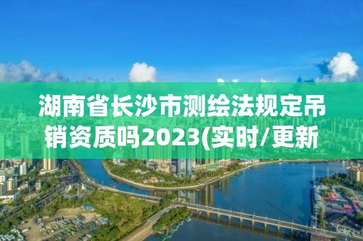 湖南省長沙市測繪法規定吊銷資質嗎2023(實時/更新中)