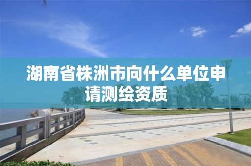 湖南省株洲市向什么單位申請測繪資質