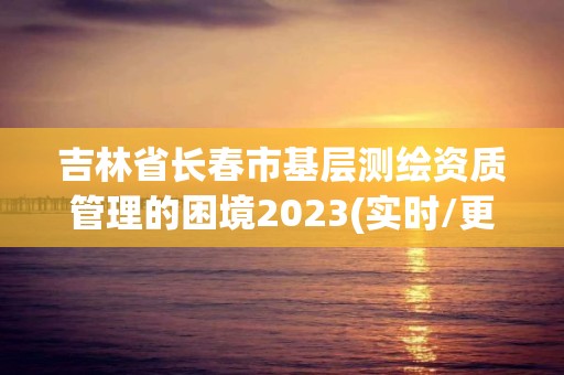 吉林省長春市基層測繪資質管理的困境2023(實時/更新中)