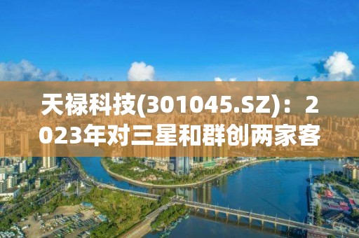 天祿科技(301045.SZ)：2023年對三星和群創兩家客戶的交貨量每月持續增加