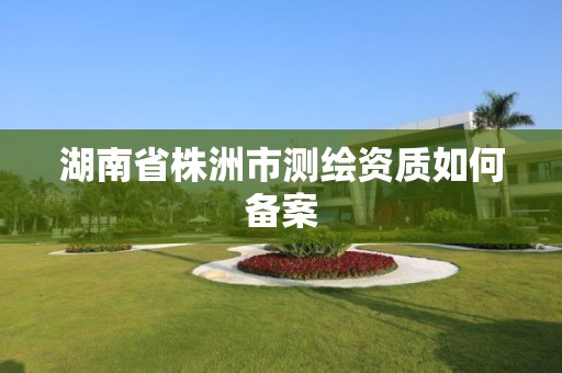 湖南省株洲市測繪資質如何備案