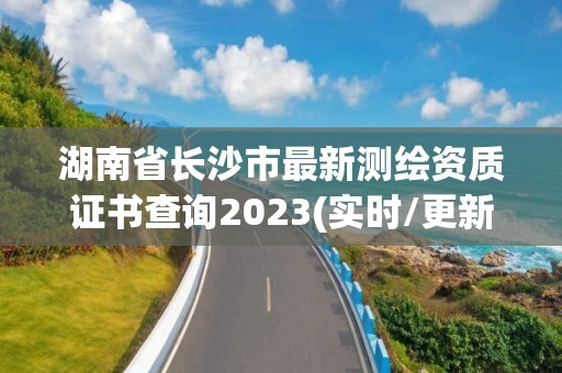 湖南省長沙市最新測繪資質證書查詢2023(實時/更新中)