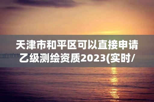 天津市和平區可以直接申請乙級測繪資質2023(實時/更新中)