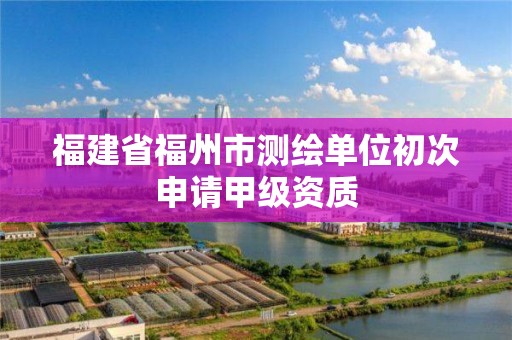 福建省福州市測繪單位初次申請甲級資質