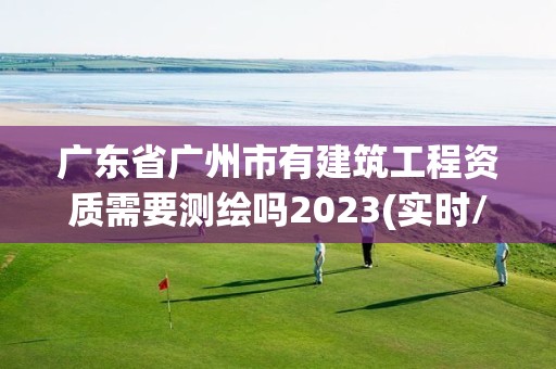 廣東省廣州市有建筑工程資質需要測繪嗎2023(實時/更新中)