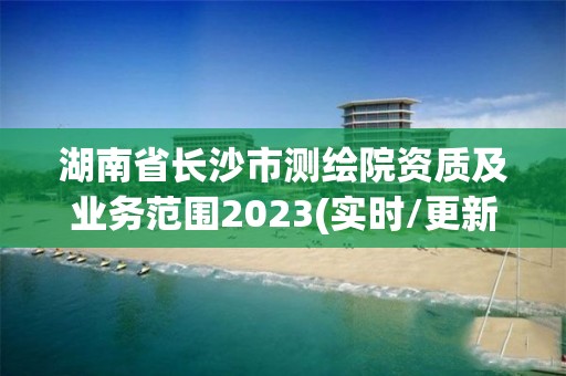 湖南省長沙市測繪院資質及業務范圍2023(實時/更新中)