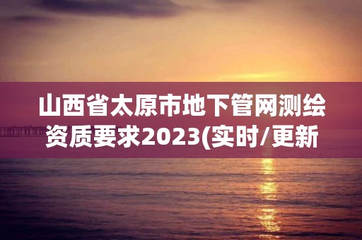 山西省太原市地下管網(wǎng)測繪資質(zhì)要求2023(實(shí)時(shí)/更新中)